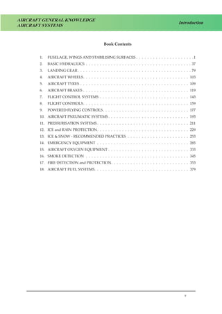v
Introduction
AIRCRAFT GENERAL KNOWLEDGE
AIRCRAFT SYSTEMS
Book Contents
1.	 FUSELAGE, WINGS AND STABILISING SURFACES .  .  .  .  .  .  .  .  .  .  .  .  .  .  .  .  .  .  .  .  . 1
2. 	 BASIC HYDRAULICS .  .  .  .  .  .  .  .  .  .  .  .  .  .  .  .  .  .  .  .  .  .  .  .  .  .  .  .  .  .  .  .  .  .  .  .  .  .  37
3. 	 LANDING GEAR .  .  .  .  .  .  .  .  .  .  .  .  .  .  .  .  .  .  .  .  .  .  .  .  .  .  .  .  .  .  .  .  .  .  .  .  .  .  .  .  . 79
4. 	 AIRCRAFT WHEELS .  .  .  .  .  .  .  .  .  .  .  .  .  .  .  .  .  .  .  .  .  .  .  .  .  .  .  .  .  .  .  .  .  .  .  .  .  . 103
5. 	 AIRCRAFT TYRES .  .  .  .  .  .  .  .  .  .  .  .  .  .  .  .  .  .  .  .  .  .  .  .  .  .  .  .  .  .  .  .  .  .  .  .  .  .  .  . 109
6. 	 AIRCRAFT BRAKES .  .  .  .  .  .  .  .  .  .  .  .  .  .  .  .  .  .  .  .  .  .  .  .  .  .  .  .  .  .  .  .  .  .  .  .  .  .  . 119
7. 	 FLIGHT CONTROL SYSTEMS .  .  .  .  .  .  .  .  .  .  .  .  .  .  .  .  .  .  .  .  .  .  .  .  .  .  .  .  .  .  .  .  . 143
8. 	 FLIGHT CONTROLS .  .  .  .  .  .  .  .  .  .  .  .  .  .  .  .  .  .  .  .  .  .  .  .  .  .  .  .  .  .  .  .  .  .  .  .  .  . 159
9. 	 POWERED FLYING CONTROLS .  .  .  .  .  .  .  .  .  .  .  .  .  .  .  .  .  .  .  .  .  .  .  .  .  .  .  .  .  .  . 177
10. 	 AIRCRAFT PNEUMATIC SYSTEMS  .  .  .  .  .  .  .  .  .  .  .  .  .  .  .  .  .  .  .  .  .  .  .  .  .  .  .  .  . 193
11.	 PRESSURISATION SYSTEMS  .  .  .  .  .  .  .  .  .  .  .  .  .  .  .  .  .  .  .  .  .  .  .  .  .  .  .  .  .  .  .  .  . 211
12. 	 ICE and RAIN PROTECTION .  .  .  .  .  .  .  .  .  .  .  .  .  .  .  .  .  .  .  .  .  .  .  .  .  .  .  .  .  .  .  .  . 229
13. 	 ICE & SNOW - RECOMMENDED PRACTICES .  .  .  .  .  .  .  .  .  .  .  .  .  .  .  .  .  .  .  .  .  .  . 253
14. 	 EMERGENCY EQUIPMENT .  .  .  .  .  .  .  .  .  .  .  .  .  .  .  .  .  .  .  .  .  .  .  .  .  .  .  .  .  .  .  .  .  . 285
15.	 AIRCRAFT OXYGEN EQUIPMENT .  .  .  .  .  .  .  .  .  .  .  .  .  .  .  .  .  .  .  .  .  .  .  .  .  .  .  .  .  . 333
16. 	 SMOKE DETECTION .  .  .  .  .  .  .  .  .  .  .  .  .  .  .  .  .  .  .  .  .  .  .  .  .  .  .  .  .  .  .  .  .  .  .  .  .  . 345
17.	 FIRE DETECTION and PROTECTION .  .  .  .  .  .  .  .  .  .  .  .  .  .  .  .  .  .  .  .  .  .  .  .  .  .  .  . 353
18. 	 AIRCRAFT FUEL SYSTEMS .  .  .  .  .  .  .  .  .  .  .  .  .  .  .  .  .  .  .  .  .  .  .  .  .  .  .  .  .  .  .  .  .  . 379
 