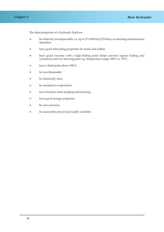 44
Chapter 2 Basic Hydraulics
The ideal properties of a hydraulic fluid are:
be relatively incompressible, i.e. up to 27.6 MN/m2 (276 Bar), so ensuring instantaneous¾¾
operation.
have good lubricating properties for metal and rubber.¾¾
have good viscosity with a high boiling point (helps prevent vapour locking and¾¾
cavitation) and low freezing point e.g. temperature range +80°C to -70°C.
have a flash point above 100°C.¾¾
be non-flammable.¾¾
be chemically inert.¾¾
be resistant to evaporation.¾¾
have freedom from sludging and foaming.¾¾
have good storage properties.¾¾
be non-corrosive.¾¾
be reasonably priced and readily available.¾¾
 