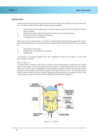 48
Chapter 2 Basic Hydraulics
RESERVOIRS
A reservoir provides both storage space for the system fluid, and sufficient air space to allow for
any variations of fluid in the system which may be caused by:
jack (actuator) ram displacement, since the capacity of the jack is less when contracted¾¾
than extended.
thermal expansion, since the volume of oil increases with temperature.¾¾
it provides a head of fluid for the pump.¾¾
it compensates for small leaks.¾¾
Most reservoirs are pressurised, to provide a positive fluid pressure at the pump inlet, and to
prevent air bubbles from forming in the fluid at high altitude. The fluid level will vary according
to:
the position of the jacks.¾¾
whether the accumulators are charged.¾¾
temperature.¾¾
Air pressure is normally supplied from the compressor section of the engine, or the cabin
pressurisation system.
Refer to Figure. 2.7.
A reservoir also contains a relief valve, to prevent over pressurisation; connections for suction
pipes to the pumps, and return pipes from the system; a contents transmitter unit and a filler
cap; and, in some cases, a temperature sensing probe. In systems which are fitted with a hand
pump, the main pumps draw fluid through a stack pipe in the reservoir. This ensures that, if
fluid is lost from that part of the system supplying the main pumps, or supplied solely by the
main pumps, a reserve of fluid for the hand pump would still be available.
Figure 1.7 Reservoir
Figure 2.7: Resevoir.
 