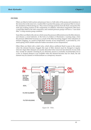 49
Chapter 2Basic Hydraulics
FILTERS
Filters are fitted in both suction and pressure lines i.e. both sides of the pump and sometimes in
the return line to the reservoir; a suction filter to protect the pump, and a pressure filter to ensure
the cleanliness of fluid during use. They remove foreign particles from the fluid, and protect the
seals and working surfaces in the components. In addition, individual components often have
a small filter fitted to the inlet connection, and constant pressure pumps will have a “case drain
filter” to help monitor pump condition.
Some filters are fitted with a device which senses the pressure differential across the filter element,
and releases a visual indicator, in the form of a button or illuminates a warning lamp, when
the pressure differential increases as a result of the filter becoming clogged. False indication of
element clogging, as a result of high fluid viscosity at low temperature, is prevented by a bi-
metal spring which inhibits indicator button movement at low temperatures.
Other filters are fitted with a relief valve, which allows unfiltered fluid to pass to the system
when the element becomes clogged; this type of filter element must be changed at regular
intervals. Paper filter elements are usually discarded when removed, but elements of wire cloth
may usually be cleaned. Cleaning by an ultrasonic process is normally recommended, but if
a new or cleaned element is not available when the element becomes due for check, the old
element may be cleaned in trichloroethane as a temporary measure.
Figure 1.8 Filter
Figure 2.8: Filter.
 