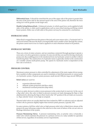 56
Chapter 2 Basic Hydraulics
Differential Areas. It should be noted that the area of the upper side of the piston is greater than
the area of the lower side by the amount equal to the area of the piston rod; therefore the force
acting on it will be greater on the larger area.
Double Acting Balanced Jack. A balanced actuator, in which equal force can be applied to both
sides of the piston, is often used in applications such as nose-wheel steering and flying control
boost systems. Either one or both sides of the piston rod may be connected to a mechanism.
HYDRAULIC LOCK
When fluid is trapped between the piston of the jack and a non-return valve, a “hydraulic lock” is
said to be formed. Because the fluid is incompressible and is unable to flow through the system,
the piston cannot move even if a load is applied to it and is therefore locked in its position.
HYDRAULIC MOTORS
These are a form of rotary actuator, and are sometimes connected through gearing to operate a
screw jack, or to drive generators or pumps. In some aircraft they are used for driving a hydraulic
pump unit, thus enabling power to be transferred from one hydraulic system to another without
transferring fluid. The construction of a hydraulic motor is generally similar to the construction
of a variable volume multi-piston pump. The speed of a hydraulic motor is dependent on the
flow rate of oil into it.
PRESSURE CONTROL
Maximum system pressure is often controlled by adjustment of the main engine-driven pump,
but a number of other components are used to maintain or limit fluid pressures in various parts
of a hydraulic system. (Typical system pressure; small aircraft 1500 psi, large aircraft 3000 psi).
Relief valves are used for:
expansion (thermal relief).¾¾
ultimate system protection (full flow relief).¾¾
mechanical overload protection (flap relief).¾¾
All act as safety devices to relieve excess pressure in the system back to reservoir. In the case of
a flap relief valve, this valve is fitted to prevent excessive air loads damaging the flaps or flap
attachments by allowing the flaps to blow back to the ‘UP’ position if the air loads are excessive,
i.e. flaps selected ‘down’ at too high an airspeed.
Thermal relief valves are usually fitted into lines isolated by NRV’s or selectors and are adjusted
to blow off at a pressure slightly higher than normal system pressure, typically 10%
In some systems a full flow relief valve or high pressure relief valve is fitted down stream of the
pump to by-pass full pump output to the reservoir in the event of failure of the cut out valve or
blockage elsewhere in the system.
Pressure Maintaining Valves. A pressure maintaining valve, or priority valve, is basically a
relief valve which maintains the pressure in a primary service at a value suitable for operation
of that service, regardless of secondary service requirements.
 