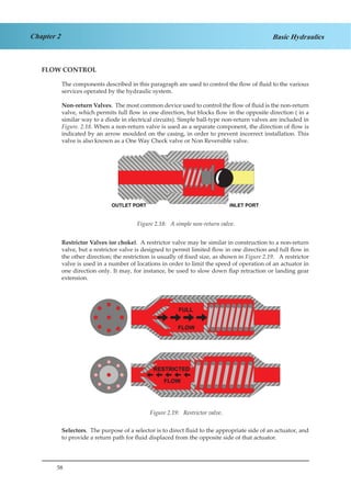 58
Chapter 2 Basic Hydraulics
FLOW CONTROL
The components described in this paragraph are used to control the flow of fluid to the various
services operated by the hydraulic system.
Non-return Valves. The most common device used to control the flow of fluid is the non-return
valve, which permits full flow in one direction, but blocks flow in the opposite direction ( in a
similar way to a diode in electrical circuits). Simple ball-type non-return valves are included in
Figure. 2.18. When a non-return valve is used as a separate component, the direction of flow is
indicated by an arrow moulded on the casing, in order to prevent incorrect installation. This
valve is also known as a One Way Check valve or Non Reversible valve.
Figure 1.19. A Simple Non-Return Valve.
Restrictor Valves (or choke). A restrictor valve may be similar in construction to a non-return
valve, but a restrictor valve is designed to permit limited flow in one direction and full flow in
the other direction; the restriction is usually of fixed size, as shown in Figure 2.19. A restrictor
valve is used in a number of locations in order to limit the speed of operation of an actuator in
one direction only. It may, for instance, be used to slow down flap retraction or landing gear
extension.
Figure 1.20. Restrictor Valve.
Selectors. The purpose of a selector is to direct fluid to the appropriate side of an actuator, and
to provide a return path for fluid displaced from the opposite side of that actuator.
Figure 2.18: A simple non-return valve.
Figure 2.19: Restrictor valve.
 