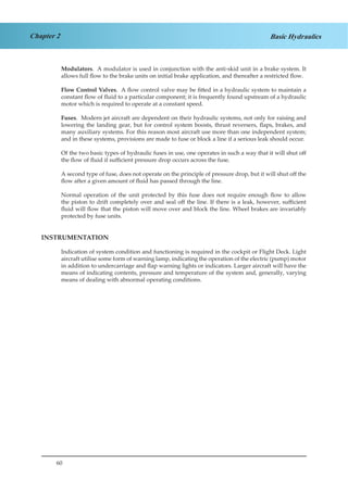 60
Chapter 2 Basic Hydraulics
Modulators. A modulator is used in conjunction with the anti-skid unit in a brake system. It
allows full flow to the brake units on initial brake application, and thereafter a restricted flow.
Flow Control Valves. A flow control valve may be fitted in a hydraulic system to maintain a
constant flow of fluid to a particular component; it is frequently found upstream of a hydraulic
motor which is required to operate at a constant speed.
Fuses. Modern jet aircraft are dependent on their hydraulic systems, not only for raising and
lowering the landing gear, but for control system boosts, thrust reversers, flaps, brakes, and
many auxiliary systems. For this reason most aircraft use more than one independent system;
and in these systems, provisions are made to fuse or block a line if a serious leak should occur.
Of the two basic types of hydraulic fuses in use, one operates in such a way that it will shut off
the flow of fluid if sufficient pressure drop occurs across the fuse.
A second type of fuse, does not operate on the principle of pressure drop, but it will shut off the
flow after a given amount of fluid has passed through the line.
Normal operation of the unit protected by this fuse does not require enough flow to allow
the piston to drift completely over and seal off the line. If there is a leak, however, sufficient
fluid will flow that the piston will move over and block the line. Wheel brakes are invariably
protected by fuse units.
INSTRUMENTATION
Indication of system condition and functioning is required in the cockpit or Flight Deck. Light
aircraft utilise some form of warning lamp, indicating the operation of the electric (pump) motor
in addition to undercarriage and flap warning lights or indicators. Larger aircraft will have the
means of indicating contents, pressure and temperature of the system and, generally, varying
means of dealing with abnormal operating conditions.
 