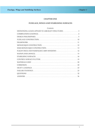 1
Chapter 1Fuselage, Wings and Stabilising Surfaces
CHAPTER ONE
FUSELAGE, WINGS AND STABILISING SURFACES
Contents
DEFINITIONS, LOADS APPLIED TO AIRCRAFT STRUCTURES .  .  .  .  .  .  .  .  .  .  .  .  . 3
COMBINATION LOADINGS .  .  .  .  .  .  .  .  .  .  .  .  .  .  .  .  .  .  .  .  .  .  .  .  .  .  .  .  .  .  .  .  .  . 4
DESIGN PHILOSOPHIES  .  .  .  .  .  .  .  .  .  .  .  .  .  .  .  .  .  .  .  .  .  .  .  .  .  .  .  .  .  .  .  .  .  .  .  . 5
FUSELAGE CONSTRUCTION  .  .  .  .  .  .  .  .  .  .  .  .  .  .  .  .  .  .  .  .  .  .  .  .  .  .  .  .  .  .  .  . 10
FRAMEWORK .  .  .  .  .  .  .  .  .  .  .  .  .  .  .  .  .  .  .  .  .  .  .  .  .  .  .  .  .  .  .  .  .  .  .  .  .  .  .  .  .  . 11
MONOCOQUE CONSTRUCTION  .  .  .  .  .  .  .  .  .  .  .  .  .  .  .  .  .  .  .  .  .  .  .  .  .  .  .  .  .  . 12
SEMI-MONOCOQUE CONSTRUCTION  .  .  .  .  .  .  .  .  .  .  .  .  .  .  .  .  .  .  .  .  .  .  .  .  .  . 13
FLIGHT DECK AND PASSENGER CABIN WINDOWS  .  .  .  .  .  .  .  .  .  .  .  .  .  .  .  .  .  . 14
MAINPLANES (WINGS) .  .  .  .  .  .  .  .  .  .  .  .  .  .  .  .  .  .  .  .  .  .  .  .  .  .  .  .  .  .  .  .  .  .  .  . 15
STABILISING SURFACES .  .  .  .  .  .  .  .  .  .  .  .  .  .  .  .  .  .  .  .  .  .  .  .  .  .  .  .  .  .  .  .  .  .  . 18
CONTROL SURFACE FLUTTER .  .  .  .  .  .  .  .  .  .  .  .  .  .  .  .  .  .  .  .  .  .  .  .  .  .  .  .  .  .  . 19
MATERIALS USED  .  .  .  .  .  .  .  .  .  .  .  .  .  .  .  .  .  .  .  .  .  .  .  .  .  .  .  .  .  .  .  .  .  .  .  .  .  .  . 20
CORROSION .  .  .  .  .  .  .  .  .  .  .  .  .  .  .  .  .  .  .  .  .  .  .  .  .  .  .  .  .  .  .  .  .  .  .  .  .  .  .  .  .  .  . 20
HEAVY LANDINGS  .  .  .  .  .  .  .  .  .  .  .  .  .  .  .  .  .  .  .  .  .  .  .  .  .  .  .  .  .  .  .  .  .  .  .  .  .  . 23
FAILURE STATISTICS  .  .  .  .  .  .  .  .  .  .  .  .  .  .  .  .  .  .  .  .  .  .  .  .  .  .  .  .  .  .  .  .  .  .  .  .  . 23
QUESTIONS .  .  .  .  .  .  .  .  .  .  .  .  .  .  .  .  .  .  .  .  .  .  .  .  .  .  .  .  .  .  .  .  .  .  .  .  .  .  .  .  .  .  . 32
ANSWERS  .  .  .  .  .  .  .  .  .  .  .  .  .  .  .  .  .  .  .  .  .  .  .  .  .  .  .  .  .  .  .  .  .  .  .  .  .  .  .  .  .  .  .  . 36
 