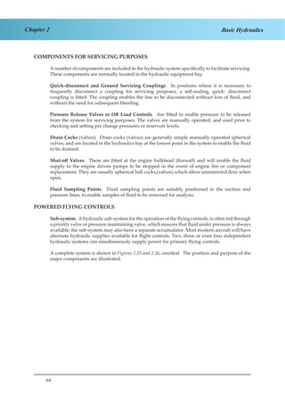 64
Chapter 2 Basic Hydraulics
COMPONENTS FOR SERVICING PURPOSES
A number of components are included in the hydraulic system specifically to facilitate servicing.
These components are normally located in the hydraulic equipment bay.
Quick-disconnect and Ground Servicing Couplings. In positions where it is necessary to
frequently disconnect a coupling for servicing purposes, a self-sealing, quick- disconnect
coupling is fitted. The coupling enables the line to be disconnected without loss of fluid, and
without the need for subsequent bleeding.
Pressure Release Valves or Off Load Controls. Are fitted to enable pressure to be released
from the system for servicing purposes. The valves are manually operated, and used prior to
checking and setting pre change pressures or reservoir levels.
Drain Cocks (valves). Drain cocks (valves) are generally simple manually operated spherical
valves, and are located in the hydraulics bay at the lowest point in the system to enable the fluid
to be drained.
Shut-off Valves. These are fitted at the engine bulkhead (firewall) and will enable the fluid
supply to the engine driven pumps to be stopped in the event of engine fire or component
replacement. They are usually spherical ball cocks,(valves) which allow unrestricted flow when
open.
Fluid Sampling Points. Fluid sampling points are suitably positioned in the suction and
pressure lines, to enable samples of fluid to be removed for analysis.
POWERED FLYING CONTROLS
Sub-system. A hydraulic sub-system for the operation of the flying controls, is often fed through
a priority valve or pressure maintaining valve, which ensures that fluid under pressure is always
available; the sub-system may also have a separate accumulator. Most modern aircraft will have
alternate hydraulic supplies available for flight controls. Two, three or even four independent
hydraulic systems can simultaneously supply power for primary flying controls.
A complete system is shown in Figures 2.25 and 2.26, overleaf. The position and purpose of the
major components are illustrated.
 
