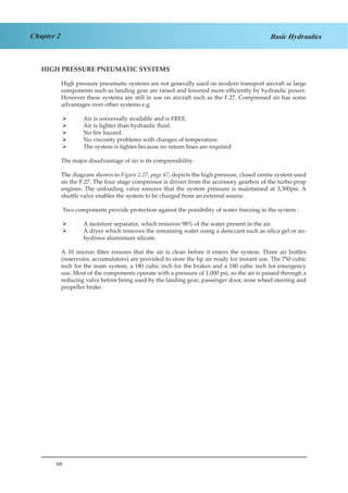 68
Chapter 2 Basic Hydraulics
HIGH PRESSURE PNEUMATIC SYSTEMS
High pressure pneumatic systems are not generally used on modern transport aircraft as large
components such as landing gear are raised and lowered more efficiently by hydraulic power.
However these systems are still in use on aircraft such as the F.27. Compressed air has some
advantages over other systems e.g.
Air is universally available and is FREE.¾¾
Air is lighter than hydraulic fluid.¾¾
No fire hazard.¾¾
No viscosity problems with changes of temperature.¾¾
The system is lighter because no return lines are required¾¾
The major disadvantage of air is its compressibility.
The diagram shown in Figure 2.27, page 67, depicts the high pressure, closed centre system used
on the F.27. The four stage compressor is driven from the accessory gearbox of the turbo-prop
engines. The unloading valve ensures that the system pressure is maintained at 3,300psi. A
shuttle valve enables the system to be charged from an external source.
Two components provide protection against the possibility of water freezing in the system :
A moisture separator, which removes 98% of the water present in the air.¾¾
A dryer which removes the remaining water using a desiccant such as silica gel or an-¾¾
hydrous aluminium silicate.
A 10 micron filter ensures that the air is clean before it enters the system. Three air bottles
(reservoirs, accumulators) are provided to store the hp air ready for instant use. The 750 cubic
inch for the main system, a 180 cubic inch for the brakes and a 180 cubic inch for emergency
use. Most of the components operate with a pressure of 1,000 psi, so the air is passed through a
reducing valve before being used by the landing gear, passenger door, nose wheel steering and
propeller brake.
 