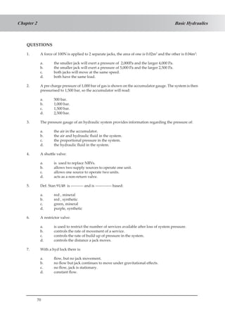 70
Basic HydraulicsChapter 2
QUESTIONS
1.	 A force of 100N is applied to 2 separate jacks, the area of one is 0.02m2
and the other is 0.04m2
:
a.	 the smaller jack will exert a pressure of 2,000Pa and the larger 4,000 Pa.
b.	 the smaller jack will exert a pressure of 5,000 Pa and the larger 2,500 Pa.
c.	 both jacks will move at the same speed.
d.	 both have the same load.
2.	 A pre charge pressure of 1,000 bar of gas is shown on the accumulator gauge. The system is then
pressurised to 1,500 bar, so the accumulator will read:
a.	 500 bar.
b.	 1,000 bar.
c.	 1,500 bar.
d.	 2,500 bar.
3.	 The pressure gauge of an hydraulic system provides information regarding the pressure of:
a.	 the air in the accumulator.
b.	 the air and hydraulic fluid in the system.
c.	 the proportional pressure in the system.
d.	 the hydraulic fluid in the system.
4.	 A shuttle valve:
a.	 is used to replace NRVs.
b.	 allows two supply sources to operate one unit.
c.	 allows one source to operate two units.
d.	 acts as a non-return valve.
5.	 Def. Stan 91/48 is ---------- and is ------------- based:
a.	 red , mineral
b.	 red , synthetic
c.	 green, mineral
d.	 purple, synthetic
6.	 A restrictor valve:
a.	 is used to restrict the number of services available after loss of system pressure.
b.	 controls the rate of movement of a service.
c.	 controls the rate of build up of pressure in the system.
d.	 controls the distance a jack moves.
7.	 With a hyd lock there is:
a.	 flow, but no jack movement.
b.	 no flow but jack continues to move under gravitational effects.
c.	 no flow, jack is stationary.
d.	 constant flow.
 