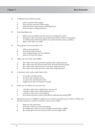 72
Basic HydraulicsChapter 2
16.	 A high pressure hydraulic pump:
a.	 needs a positive fluid supply.
b.	 does not need a positive fluid supply.
c.	 outlet pressure is governed by centrifugal force.
d.	 does not need a cooling fluid flow.
17.	 Case drain filters are:
a.	 fitted to prevent debris from the reservoir reaching the system.
b.	 designed to allow hydraulic pump lubricating fluid to drain to atmosphere.
c.	 to enable pump lubricating fluid to be used to monitor pump condition.
d.	 fitted in the reservoir outlet.
18.	 The purpose of an accumulator is to:
a.	 relieve excess pressure.
b.	 store fluid under pressure.
c.	 store compressed gas for tyre inflation.
d.	 remove air from the system.
19.	 With a one way check valve (NRV):
a.	 flow stops when input pressure is greater than output pressure.
b.	 flow stops when the thermal relief valve off loads the hand pump.
c.	 flow starts when input pressure is less than output pressure.
d.	 flow stops when input pressure is less than output pressure.
20.	 A restrictor valve is physically fitted in the:
a.	 u/c up line and flap up line.
b.	 u/c down line and flap up line.
c.	 u/c down line and flap down line.
d.	 supply line to the u/c retraction actuator.
21.	 In the case of a failure of a cut-out valve:
a.	 a full flow relief valve is fitted down stream of it.
b.	 a full flow relief valve is fitted upstream of it.
c.	 a full flow relief valve is not required.
d.	 the terminal pressure will be controlled by adjusting the pump RPM.
22.	 Hydraulic pressure of 3,000Pa is applied to an actuator, the piston area of which is 0.02m2
and
the same pressure is exerted on actuator whose area is 0.04m2
:
a.	 both have the same force.
b.	 both jacks will move at the same speed.
c.	 the smaller jack will exert a force of 600N and the larger 1,200N.
d.	 the smaller jack will exert a force of 60N and the larger 120N.
 