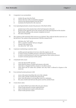 73
Chapter 2Basic Hydraulics
23.	 A separator in an accumulator:
a.	 isolates the gas from the fluid.
b.	 reduces the size of the accumulator required.
c.	 removes the dissolved gases from the fluid.
d.	 maintains the fluid level in the reservoir.
24.	 In an operating hydraulic actuator the pressure of the fluid will be:
a.	 greatest near to the actuator due to the load imposed on the jack.
b.	 greatest at the opposite end to the actuator due to the load imposed on the actuator.
c.	 high initially, falling as the actuator completes its travel.
d.	 the same at all points.
25.	 The contents of the hydraulic fluid reservoir are checked. They indicate that the reservoir is at
the full level. The system is then pressurised. Will the contents level:
a.	 fall below the “full” mark.
b.	 fall to a position marked ‘full accs charged’.
c.	 remain at the same level.
d.	 rise above the “full” mark.
26.	 A pressure maintaining or priority valve:
a.	 enables ground operation of services when the engines are off.
b.	 is used to ensure available pressure is directed to essential services.
c.	 is used to control pressure to services requiring less than system pressure.
d.	 is used to increase pressure in the system.
27.	 A hydraulic lock occurs:
a.	 when the thermal RV operates.
b.	 when fluid by passes a system and returns to the tank.
c.	 when flow is stopped and the actuator is not able to move.
d.	 when fluid and air enters the cylinder and only fluid is allowed to bypass to the
reservoir.
28.	 In an enclosed system pressure is felt:
a.	 more at the piston head than the rest of the cylinder.
b.	 more at the cylinder end than the piston head.
c.	 more when the piston is moving than when it is stationary.
d.	 the same at both ends between the piston and the cylinder head.
29.	 A non return valve:
a.	 can only be fitted if provided with a by pass selector.
b.	 closes if inlet pressure exceeds outlet pressure.
c.	 opens if inlet pressure equals outlet pressure.
d.	 closes if inlet pressure ceases.
 