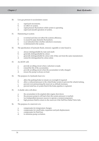 74
Basic HydraulicsChapter 2
30.	 Low gas pressure in accumulator causes:
a.	 rapid jack movements.
b.	 no effect on system.
c.	 rapid pressure fluctuations while system is operating.
d.	 rapid and smooth operation of system.
31.	 Hammering in system:
a.	 is normal and does not affect the systems efficiency.
b.	 is caused by pipe diameter fluctuations.
c.	 is an indication that a further selection is necessary.
d.	 is detrimental to the system.
32.	 The specification of hydraulic fluids, mineral, vegetable or ester based is:
a.	 always distinguishable by taste and smell.
b.	 generally distinguishable by colour.
c.	 generally distinguishable by colour only if they are from the same manufacturer.
d.	 cannot be distinguished by colour alone.
33.	 An ACOV will:
a.	 provide an idling circuit when a selection is made.
b.	 extend the life of the accumulator.
c.	 provide an idling circuit when the accumulator is fully charged.
d.	 ensure the pump is always on load.
34.	 The purpose of a hydraulic fuse is to:
a.	 allow the parking brake to remain on overnight if required.
b.	 allow a reduced pressure to the wheel brake system to prevent the wheels locking.
c.	 prevent over-pressurising the reservoir as altitude increases.
d.	 prevent total loss of system fluid if the brake pipeline is ruptured.
35.	 A shuttle valve will allow:
a.	 the accumulator to be emptied after engine shut down.
b.	 the pressure pump to off-load when the system pressure is reached.
c.	 two independent pressure sources to operate a system/component.
d.	 high pressure fluid to return to the reservoir if the Full Flow Relief Valve fails.
36.	 The purpose of a reservoir is to:
a.	 compensates for temperature changes.
b.	 compensates for small leaks, expansion and jack displacement.
c.	 compensates for fluid loss.
d.	 to minimise pump cavitation.
 