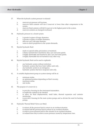 75
Chapter 2Basic Hydraulics
37.	 When the hydraulic system pressure is released:
a.	 reservoir air pressure will increase.
b.	 reservoir fluid contents will rise if reservoir is lower than other components in the
system.
c.	 reservoir fluid contents will fall if reservoir is the highest point in the system.
d.	 reservoir contents are dumped overboard.
38.	 Hydraulic pressure in a closed system:
a.	 is greater in pipes of larger diameters.
b.	 is greater in pipes of smaller diameters.
c.	 does not vary with pipe diameter.
d.	 varies in direct proportion to the system demands.
39.	 Skydrol hydraulic fluid:
a.	 needs no special safety precautions or treatment.
b.	 is flame resistant but is harmful to skin, eyes and some paints.
c.	 is highly flammable and harmful to skin, eyes and some paints.
d.	 is highly flammable but not harmful in any other way.
40.	 Skydrol hydraulic fluid can be used to replenish:
a.	 any hydraulic system without restriction.
b.	 hydraulic systems that have butyl rubber seals only.
c.	 any hydraulic system in an emergency.
d.	 hydraulic systems that have neoprane seals only.
41.	 A variable displacement pump on system startup will be at:
a.	 minimum stroke.
b.	 an optimised position depending on fluid viscosity.
c.	 maximum stroke.
d.	 mid stroke.
42.	 The purpose of a reservoir is:
a.	 to provide a housing for the instrument transmitters.
b.	 to enable the contents to be checked.
c.	 to allow for fluid displacements, small leaks, thermal expansion and contents
monitoring.
d.	 to provide a housing for the main system pumps and so obviate the need for backing
pumps.
43.	 Hydraulic Thermal Relief Valves are fitted:
a.	 to release all the pressure back to return in an overheat situation.
b.	 to release half the pressure back to return in an overheat situation.
c.	 to relieve excess pressure back to the actuator in an overheat situation.
d.	 in isolated lines only to relieve excess pressure caused by temperature rises.
 