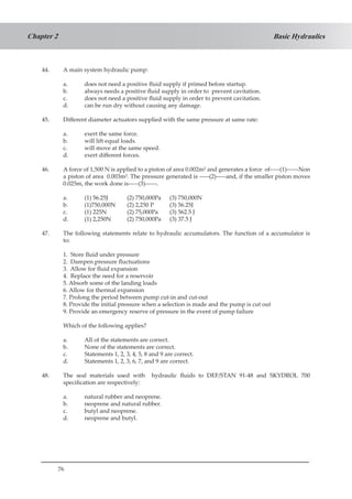 76
Basic HydraulicsChapter 2
44.	 A main system hydraulic pump:
a.	 does not need a positive fluid supply if primed before startup.
b.	 always needs a positive fluid supply in order to prevent cavitation.
c.	 does not need a positive fluid supply in order to prevent cavitation.
d.	 can be run dry without causing any damage.
45.	 Different diameter actuators supplied with the same pressure at same rate:
a.	 exert the same force.
b.	 will lift equal loads.
c.	 will move at the same speed.
d.	 exert different forces.
46.	 A force of 1,500 N is applied to a piston of area 0.002m² and generates a force of-----(1)------Non
a piston of area 0.003m². The pressure generated is -----(2)-----and, if the smaller piston moves
0.025m, the work done is-----(3)------.
	
a.	 (1) 56.25J	 (2) 750,000Pa	 (3) 750,000N
b.	 (1)750,000N	 (2) 2,250 P	 (3) 56.25J
c.	 (1) 225N	 (2) 75,000Pa	 (3) 562.5 J
d.	 (1) 2,250N	 (2) 750,000Pa	 (3) 37.5 J
47.	 The following statements relate to hydraulic accumulators. The function of a accumulator is
to:
1. Store fluid under pressure
2. Dampen pressure fluctuations
3. Allow for fluid expansion
4. Replace the need for a reservoir
5. Absorb some of the landing loads
6. Allow for thermal expansion
7. Prolong the period between pump cut-in and cut-out
8. Provide the initial pressure when a selection is made and the pump is cut out
9. Provide an emergency reserve of pressure in the event of pump failure
Which of the following applies?
a.	 All of the statements are correct.
b.	 None of the statements are correct.
c.	 Statements 1, 2, 3, 4, 5, 8 and 9 are correct.
d.	 Statements 1, 2, 3, 6, 7, and 9 are correct.
48.	 The seal materials used with hydraulic fluids to DEF/STAN 91-48 and SKYDROL 700
specification are respectively:
a.	 natural rubber and neoprene.
b.	 neoprene and natural rubber.
c.	 butyl and neoprene.
d.	 neoprene and butyl.
 