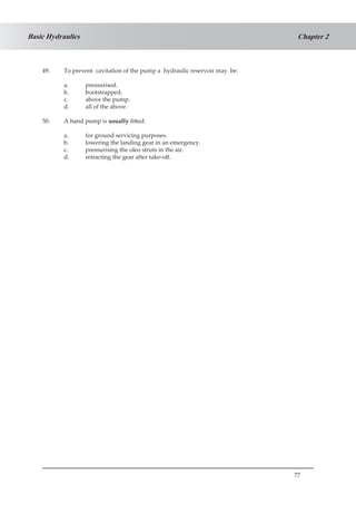 77
Chapter 2Basic Hydraulics
49.	 To prevent cavitation of the pump a hydraulic reservoir may be:
a.	 pressurised.
b.	 bootstrapped.
c.	 above the pump.
d.	 all of the above.
50.	 A hand pump is usually fitted:
a.	 for ground servicing purposes.
b.	 lowering the landing gear in an emergency.
c.	 pressurising the oleo struts in the air.
d.	 retracting the gear after take-off.
 