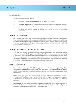81
Chapter 3Landing Gear
INTRODUCTION
The functions of the landing gear are:
To provide a¾¾ means of manoeuvring the aircraft on the ground.
To¾¾ support the aircraft at a convenient height to give clearance for propellers and flaps,
etc. and to facilitate loading.
To¾¾ absorb the kinetic energy of landing and provide a means of controlling
deceleration.
¾¾
LANDING GEAR DESIGN
Once airborne, the landing gear serves no useful purpose and is dead weight. It would be ideal
to replace it with some ground based equipment, but while in the first two cases above this may
be possible, no satisfactory alternative exists for the third case. For this reason a vast amount
of research has gone into the design of undercarriage units in order to reduce their weight and
stowed volume when retracted.
LANDING GEAR TYPES - FIXED OR RETRACTABLE
With slow, light aircraft, and some larger aircraft on which simplicity is of prime importance, a
fixed (non-retractable) landing gear is often fitted, the reduced performance caused by the drag
of the landing gear during flight is offset by the simplicity, reduced maintenance and low initial
cost. With higher performance aircraft, drag becomes progressively more important, and the
landing gear is retracted into the wings or fuselage during flight, there are, however, penalties
of increased weight, greater complication and additional maintenance.
FIXED LANDING GEAR
There are three main types of fixed landing gear, those which have a spring steel leg, those
which employ rubber cord to absorb shocks, and those which have an oleo-pneumatic strut to
absorb shocks. Exceptions include aircraft with rubber in compression, spring coil, and liquid
spring struts.
Spring Steel Legs. Spring steel legs are usually employed at the main undercarriage positions.
The leg consists of a tube, or strip of tapered spring steel, the upper end being attached by bolts
to the fuselage and the lower end terminating in an axle on which the wheel and brake are
assembled.
Rubber Cord. When rubber cord is used as a shock-absorber, the undercarriage is usually in
the form of tubular struts, designed and installed so that the landing force is directed against a
number of turns of rubber in the form of a grommet or loop.
 