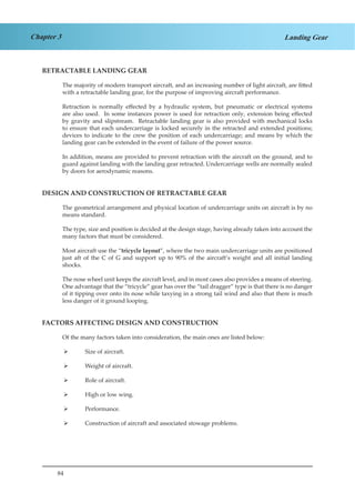 84
Chapter 3 Landing Gear
RETRACTABLE LANDING GEAR
The majority of modern transport aircraft, and an increasing number of light aircraft, are fitted
with a retractable landing gear, for the purpose of improving aircraft performance.
Retraction is normally effected by a hydraulic system, but pneumatic or electrical systems
are also used. In some instances power is used for retraction only, extension being effected
by gravity and slipstream. Retractable landing gear is also provided with mechanical locks
to ensure that each undercarriage is locked securely in the retracted and extended positions;
devices to indicate to the crew the position of each undercarriage; and means by which the
landing gear can be extended in the event of failure of the power source.
In addition, means are provided to prevent retraction with the aircraft on the ground, and to
guard against landing with the landing gear retracted. Undercarriage wells are normally sealed
by doors for aerodynamic reasons.
DESIGN AND CONSTRUCTION OF RETRACTABLE GEAR
The geometrical arrangement and physical location of undercarriage units on aircraft is by no
means standard.
The type, size and position is decided at the design stage, having already taken into account the
many factors that must be considered.
Most aircraft use the “tricycle layout”, where the two main undercarriage units are positioned
just aft of the C of G and support up to 90% of the aircraft’s weight and all initial landing
shocks.
The nose wheel unit keeps the aircraft level, and in most cases also provides a means of steering.
One advantage that the “tricycle” gear has over the “tail dragger” type is that there is no danger
of it tipping over onto its nose while taxying in a strong tail wind and also that there is much
less danger of it ground looping.
FACTORS AFFECTING DESIGN AND CONSTRUCTION
Of the many factors taken into consideration, the main ones are listed below:
Size of aircraft.¾¾
Weight of aircraft.¾¾
Role of aircraft.¾¾
High or low wing.¾¾
Performance.¾¾
Construction of aircraft and associated stowage problems.¾¾
	
 