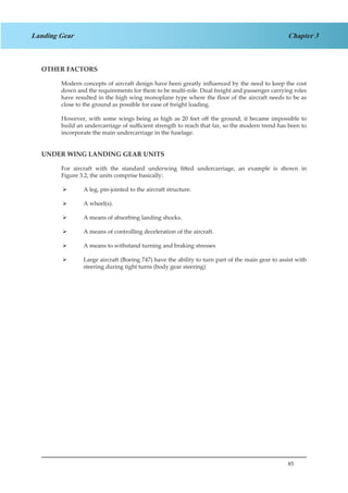85
Chapter 3Landing Gear
OTHER FACTORS
Modern concepts of aircraft design have been greatly influenced by the need to keep the cost
down and the requirements for them to be multi-role. Dual freight and passenger carrying roles
have resulted in the high wing monoplane type where the floor of the aircraft needs to be as
close to the ground as possible for ease of freight loading.
However, with some wings being as high as 20 feet off the ground, it became impossible to
build an undercarriage of sufficient strength to reach that far, so the modern trend has been to
incorporate the main undercarriage in the fuselage.
UNDER WING LANDING GEAR UNITS
For aircraft with the standard underwing fitted undercarriage, an example is shown in
Figure 3.2, the units comprise basically:
A leg, pin-jointed to the aircraft structure.¾¾
A wheel(s).¾¾
A means of absorbing landing shocks.¾¾
A means of controlling deceleration of the aircraft.¾¾
A means to withstand turning and braking stresses¾¾
Large aircraft (Boeing 747) have the ability to turn part of the main gear to assist with¾¾
steering during tight turns (body gear steering)
 