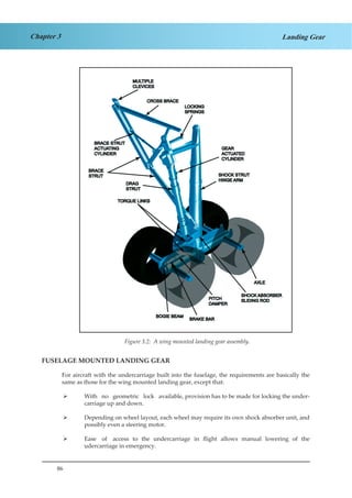 86
Chapter 3 Landing Gear
Figure 1.2 A Wing Mounted Landing Gear Assembly
FUSELAGE MOUNTED LANDING GEAR
For aircraft with the undercarriage built into the fuselage, the requirements are basically the
same as those for the wing mounted landing gear, except that:
With no geometric lock available, provision has to be made for locking the under-¾¾
carriage up and down.
Depending on wheel layout, each wheel may require its own shock absorber unit, and¾¾
possibly even a steering motor.
Ease of access to the undercarriage in flight allows manual lowering of the¾¾
udercarriage in emergency.
Figure 3.2: A wing mounted landing gear assembly.
 