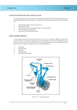 87
Chapter 3Landing Gear
LOADS SUSTAINED BY THE LANDING GEAR
An undercarriage unit has to withstand varying loads during its life. These loads are transmitted
to the mountings in the aircraft structure, so these too must be very strong. The loads sustained
are:
Compressive (Static and on touch down)¾¾
Rearward bending.¾¾
Side (During cross wind landings, take offs, and taxying)¾¾
Forwards (during push back).¾¾
Torsional (Ground Manoeuvring).¾¾
NOSE UNDERCARRIAGE
A nose undercarriage unit, like the one shown in Figure 3.3., is usually a lighter structure than
a main unit since it carries less weight and is usually subject only to direct compression loads.
It does, however, carry the attachment for the towing equipment and so must withstand shear
loads as well. Its design is complicated by several requirements:
Castoring.¾¾
Self centering.¾¾
Steering.¾¾
Anti-shimmy.¾¾
Withstand shear loads.¾¾
Figure 1.3 A Nose Landing GearFigure 3.3: A nose landing gear.
 