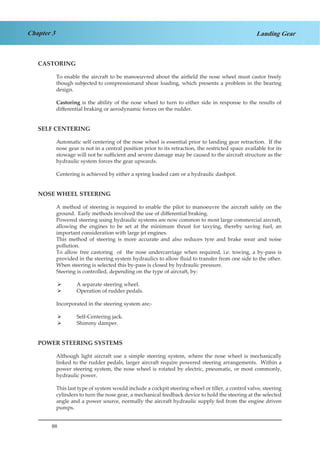 88
Chapter 3 Landing Gear
CASTORING
To enable the aircraft to be manoeuvred about the airfield the nose wheel must castor freely
though subjected to compression	and shear loading, which presents a problem in the bearing
design.
Castoring is the ability of the nose wheel to turn to either side in response to the results of
differential braking or aerodynamic forces on the rudder.
SELF CENTERING
Automatic self centering of the nose wheel is essential prior to landing gear retraction. If the
nose gear is not in a central position prior to its retraction, the restricted space available for its
stowage will not be sufficient and severe damage may be caused to the aircraft structure as the
hydraulic system forces the gear upwards.
Centering is achieved by either a spring loaded cam or a hydraulic dashpot.
NOSE WHEEL STEERING
A method of steering is required to enable the pilot to manoeuvre the aircraft safely on the
ground. Early methods involved the use of differential braking.
Powered steering using hydraulic systems are now common to most large commercial aircraft,
allowing the engines to be set at the minimum thrust for taxying, thereby saving fuel, an
important consideration with large jet engines.
This method of steering is more accurate and also reduces tyre and brake wear and noise
pollution.
To allow free castoring of the nose undercarriage when required, i.e. towing, a by-pass is
provided in the steering system hydraulics to allow fluid to transfer from one side to the other.
When steering is selected this by-pass is closed by hydraulic pressure.
Steering is controlled, depending on the type of aircraft, by:
A separate steering wheel.¾¾
Operation of rudder pedals.¾¾
Incorporated in the steering system are;-
Self-Centering jack.¾¾
Shimmy damper.¾¾
POWER STEERING SYSTEMS
Although light aircraft use a simple steering system, where the nose wheel is mechanically
linked to the rudder pedals, larger aircraft require powered steering arrangements. Within a
power steering system, the nose wheel is rotated by electric, pneumatic, or most commonly,
hydraulic power.
This last type of system would include a cockpit steering wheel or tiller, a control valve, steering
cylinders to turn the nose gear, a mechanical feedback device to hold the steering at the selected
angle and a power source, normally the aircraft hydraulic supply fed from the engine driven
pumps.
 
