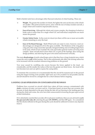 91
Chapter 3Landing Gear
Multi-wheeled units have advantages other than just reduction of wheel loading. These are:
Weight.¾¾ The greater the number of wheels, the lighter the unit can become as the wheels
are smaller. This point is hard to prove, since with the size of todays modern aircraft, a
single wheel unit would be impracticable anyway.
Ease of Servicing¾¾ . Although the whole unit is more complex, the changing of wheels or
brake units is easier than on a single wheel U/C and individual components are much
nearer the ground.
Greater Safety Factor¾¾ . In the event of a burst tyre there will be one or more serviceable
wheels remaining to carry the load.
Ease of On Board Stowage¾¾ . Multi-Wheel units are easier to stow, however, most un-
dercarriages are designed to fit in the space available. The thickness of the wing plays
a big part, thin wings mean that specially designed folding and swivelling bogies have
to be used, which in turn escalates the costs and makes general routine servicing more
complex. Some aircraft tend to have their U/C as part of the fuselage, thus easing the
design problem, and allowing the gear to be raised and lowered vertically.
The main disadvantage of multi-wheel bogie units is that they have a large footprint area, which
causes the unit to crab whilst turning. Due to this unfortunate side effect, the turning radius has
to be increased with the resultant manoeuvring problems on the ground.
Tyre wear caused by scrubbing also occurs because the forces applied to the tread are
considerable, and the smaller the radius of the turn the greater are these forces. the tread of the
tyre becomes torn and can split to expose the casing fabric.
To minimise this occurrence it is recommended that the aircraft be manoeuvred on the ground
using the largest turning circle possible, tight turns are to be avoided if at all possible and the
aircraft should be moved in a straight line for a short distance before stopping.
LANDING GEAR OPERATION ON CONTAMINATED RUNWAYS
Problems have occurred on aircraft which have taken off from runways contaminated with
slush, a mixture of water, wet snow and ice. It has been found, on more than one occasion, that
because of slush deposited on the gear during the take off run freezing in the landing gear bay
during the climb and cruise, the crew have been unsuccessful in lowering the gear upon arrival
at their destination.
If it is absolutely essential that you take off in such poor conditions, then you are advised to cycle
the gear just after take off, selecting the gear UP, DOWN, and then UP again. It is considered
that the shocks inflicted on the gear during this cycle should be sufficient to remove any deposits
from it.
 