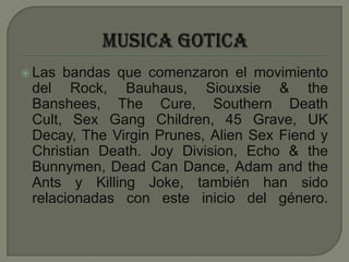MUSICA GOTICALas bandas que comenzaron el movimiento del Rock, Bauhaus, Siouxsie & the Banshees, The Cure, Southern Death Cult, Sex Gang Children, 45 Grave, UK Decay, The Virgin Prunes, Alien Sex Fiend y Christian Death. Joy Division, Echo & the Bunnymen, Dead Can Dance, Adam and the Ants y Killing Joke, también han sido relacionadas con este inicio del género.