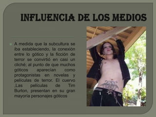 Influencia de los mediosA medida que la subcultura se iba estableciendo, la conexión entre lo gótico y la ficción de terror se convirtió en casi un cliché; al punto de que muchos góticos aparecían como protagonistas en novelas y películas de terror. El cuervo ,Las películas de Tim Burton, presentan en su gran mayoría personajes góticos 