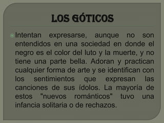 Los góticosIntentan expresarse, aunque no son entendidos en una sociedad en donde el negro es el color del luto y la muerte, y no tiene una parte bella. Adoran y practican cualquier forma de arte y se identifican con los sentimientos que expresan las canciones de sus ídolos. La mayoría de estos "nuevos románticos" tuvo una infancia solitaria o de rechazos. 