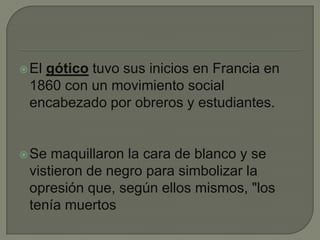 El gótico tuvo sus inicios en Francia en 1860 con un movimiento social encabezado por obreros y estudiantes. Se maquillaron la cara de blanco y se vistieron de negro para simbolizar la opresión que, según ellos mismos, "los tenía muertos 