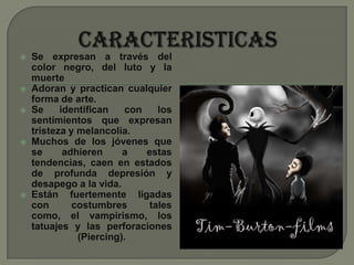 CARACTERISTICASSe expresan a través del color negro, del luto y la muerteAdoran y practican cualquier forma de arte.Se identifican con los sentimientos que expresan tristeza y melancolía.Muchos de los jóvenes que se adhieren a estas tendencias, caen en estados de profunda depresión y desapego a la vida.Están fuertemente ligadas con costumbres tales como, el vampirismo, los tatuajes y las perforaciones (Piercing).