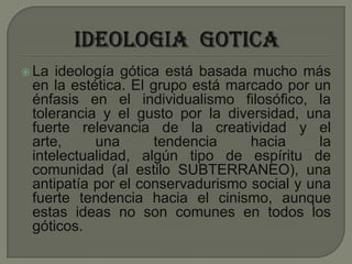 IDEOLOGIA  GOTICALa ideología gótica está basada mucho más en la estética. El grupo está marcado por un énfasis en el individualismo filosófico, la tolerancia y el gusto por la diversidad, una fuerte relevancia de la creatividad y el arte, una tendencia hacia la intelectualidad, algún tipo de espíritu de comunidad (al estilo SUBTERRANEO), una antipatía por el conservadurismo social y una fuerte tendencia hacia el cinismo, aunque estas ideas no son comunes en todos los góticos. 