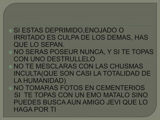 SI ESTAS DEPRIMIDO,ENOJADO O IRRITADO ES CULPA DE LOS DEMAS, HAS QUE LO SEPAN.NO SERAS POSEUR NUNCA, Y SI TE TOPAS CON UNO DESTRULLELONO TE MESCLARAS CON LAS CHUSMAS INCULTA(QUE SON CASI LA TOTALIDAD DE LA HUMANIDAD)NO TOMARAS FOTOS EN CEMENTERIOS   SI  TE TOPAS CON UN EMO MATALO SINO PUEDES BUSCA AUN AMIGO JEVI QUE LO HAGA POR TI