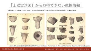 日本情報考古学会第44回大会P-1 属性情報の取得・操作からみた考古学資料の計測・記録・図化方法（野口）
「土器実測図」から取得できない属性情報
I.Iijima & C.Sasaki (1883) Okadaira Shell Mound at Hitachi. Memoir Vol. I., Part I. of the Science Department, Tokio Daigaku
正射投影による線画ではない図法、写実的な陰影表現は不要なのか? ☞ 内外面の関係、立体感・質感
 
