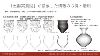 日本情報考古学会第44回大会P-1 属性情報の取得・操作からみた考古学資料の計測・記録・図化方法（野口）
「土器実測図」が捨象した情報の取得・活用
久ヶ原式輪積み痕甕：回転軸非対称な器形 ☞ 回転台？製作者回転？
胴部～頸部間の中心軸のずれ ☞ 別作り？
野口 淳・斎藤あや(2018)「東京都大田区久ヶ原遺跡採集弥生土器２例」『大田区立郷土博物館紀要』22
久ヶ原式長頸壷：
胴部～頸部の中心軸のずれ
胴部下半には擬口縁
☞ 3段階の別作り？
／接合・整形タイミングのずれ？
個体、向き(投影面)、部位ごとの特徴量や変異を可視化・定量化する
 