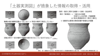 日本情報考古学会第44回大会P-1 属性情報の取得・操作からみた考古学資料の計測・記録・図化方法（野口）
「土器実測図」が捨象した情報の取得・活用
整形・施文に関する痕跡 ⇨ 技術・技法研究
現行「実測図」＝ 一面のみの投影
手測りによる円筒・円錐展開
or 拓本(表面起伏の一部の二値化)
☞ 連続的な要素の関係把握や数値化が困難
野口 淳・斎藤あや(2018)「東京都大田区久ヶ原遺跡採集弥生土器２例」『大田区立郷土博物館紀要』22
輪積み痕の観察位置は一定しない ☞ 特定の場所で接合していない
回転台等で一定の場所で輪積み接合を行なっているのではない?
 
