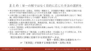 日本情報考古学会第44回大会P-1 属性情報の取得・操作からみた考古学資料の計測・記録・図化方法（野口）
まとめ：単一の解ではなく目的に応じた手法の選択を
• 考古学資料の計測・記録は、写実性・精細さと、計測属性や構造・配置の正確さの追
求の中で手段や媒体の制約によりその手法を洗練・発展させてきた
• 小林行雄により確立された現行の土器「実測図」は、上記の制約条件に加えて「様式
論」研究の実践の手段としての選択・最適化でもあった
• 建築(史)学の手法を参照したことはそれ自体が正確さや客観性を担保するものではない
• 建築図面にも基本(概念)設計図、実施設計図、施工図、現況図などがあり、それぞれの
目的により計測・図化の手法も異なる
• 小林の「実測図」は現況の個体変異を捨象しidealな「形式」(≒設計)の図示を目的と
したものである
• 技法・技術や使用など「様式論」とは異なる視点・方法論にもとづく研究には、それ
ぞれに適した計測・記録・図化方法が求められるのではないか?
現況を面的に詳細に記録できる3D計測データは、
製作・使用に関わる痕跡をカバー
☞ 「実測図」が捨象する情報の取得・活用に有効
 