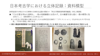 日本情報考古学会第44回大会P-1 属性情報の取得・操作からみた考古学資料の計測・記録・図化方法（野口）
日本考古学における立体記録：資料模型
20世紀前半の時点での立体物の立体的な記録の模索 ☞ 『考古学関係資料模型圖譜』1931, 岡書院
★「千の言葉を列ねた説明も、一枚の寫眞圖畫には若かず、百の圖畫写真も遂に一箇の模型に及
ばない。」（濱田耕作による序文より）
※この序文に3D計測の文脈で注目したのは津村宏臣(2007)「「ダイメンション」でながめるカタチ学の未
来」『日本の美術』496である
☞ 唐古・鍵遺跡発掘調査では木製品の石膏模型を作成している（東村・村上2014） ★魚津知克氏のご教示による
東村純子・村上由美子(2014)「博物館資料としての石膏模型」『史林』97(5) https://doi.org/10.14989/shirin_97_781
 
