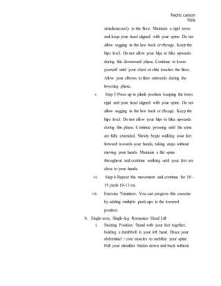 fredric carson
TOS
simultaneously to the floor. Maintain a rigid torso
and keep your head aligned with your spine. Do not
allow sagging in the low back or ribcage. Keep the
hips level. Do not allow your hips to hike upwards
during this downward phase. Continue to lower
yourself until your chest or chin touches the floor.
Allow your elbows to flare outwards during the
lowering phase.
v. Step 5 Press up to plank position keeping the torso
rigid and your head aligned with your spine. Do not
allow sagging in the low back or ribcage. Keep the
hips level. Do not allow your hips to hike upwards
during this phase. Continue pressing until the arms
are fully extended. Slowly begin walking your feet
forward towards your hands, taking steps without
moving your hands. Maintain a flat spine
throughout and continue walking until your feet are
close to your hands.
vi. Step 6 Repeat this movement and continue for 10 -
15 yards (9-13 m).
vii. Exercise Variation: You can progress this exercise
by adding multiple push-ups in the lowered
position.
b. Single-arm, Single-leg Romanian Dead Lift
i. Starting Position: Stand with your feet together,
holding a dumbbell in your left hand. Brace your
abdominal / core muscles to stabilize your spine.
Pull your shoulder blades down and back without
 