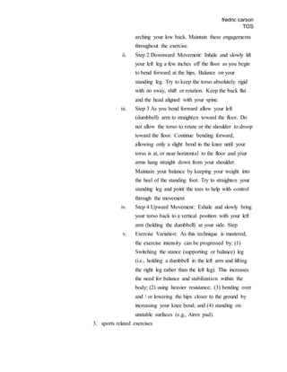 fredric carson
TOS
arching your low back. Maintain these engagements
throughout the exercise.
ii. Step 2 Downward Movement: Inhale and slowly lift
your left leg a few inches off the floor as you begin
to bend forward at the hips. Balance on your
standing leg. Try to keep the torso absolutely rigid
with no sway, shift or rotation. Keep the back flat
and the head aligned with your spine.
iii. Step 3 As you bend forward allow your left
(dumbbell) arm to straighten toward the floor. Do
not allow the torso to rotate or the shoulder to droop
toward the floor. Continue bending forward,
allowing only a slight bend in the knee until your
torso is at, or near horizontal to the floor and your
arms hang straight down from your shoulder.
Maintain your balance by keeping your weight into
the heel of the standing foot. Try to straighten your
standing leg and point the toes to help with control
through the movement
iv. Step 4 Upward Movement: Exhale and slowly bring
your torso back to a vertical position with your left
arm (holding the dumbbell) at your side. Step
v. Exercise Variation: As this technique is mastered,
the exercise intensity can be progressed by: (1)
Switching the stance (supporting or balance) leg
(i.e., holding a dumbbell in the left arm and lifting
the right leg rather than the left leg). This increases
the need for balance and stabilization within the
body; (2) using heavier resistance; (3) bending over
and / or lowering the hips closer to the ground by
increasing your knee bend; and (4) standing on
unstable surfaces (e.g., Airex pad).
3. sports related exercises
 