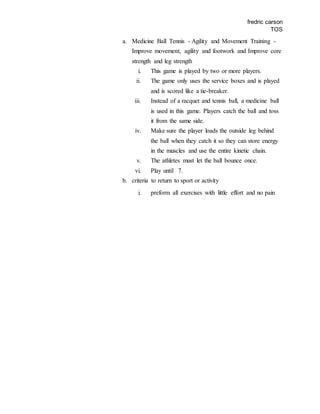 fredric carson
TOS
a. Medicine Ball Tennis - Agility and Movement Training -
Improve movement, agility and footwork and Improve core
strength and leg strength
i. This game is played by two or more players.
ii. The game only uses the service boxes and is played
and is scored like a tie-breaker.
iii. Instead of a racquet and tennis ball, a medicine ball
is used in this game. Players catch the ball and toss
it from the same side.
iv. Make sure the player loads the outside leg behind
the ball when they catch it so they can store energy
in the muscles and use the entire kinetic chain.
v. The athletes must let the ball bounce once.
vi. Play until 7.
b. criteria to return to sport or activity
i. preform all exercises with little effort and no pain
 
