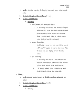 fredric carson
TOS
i. goals: stretching exercises for the chest to promote space in the thoracic
outlet
ii. Estimated Length of time of phase: 3 weeks
iii. exercise rehabilitation:
1. stretching
a. hands behind your head chest stretch
i. Sit in a sturdy backed chair with the hands clasped
behind the back of the head. Bring the elbows back
as far as possible during a slow, deep breath in.
While exhaling slowly bring the elbows together
letting the head bend forward slightly
b. assume the position
i. stand facing a corner or a doorway with the arms in
a "U" or a "V" against the wall or door posts. With
the knees bent lean slightly forward from the
ankles.
c. just need a nap
i. Sit in a sturdy chair next to a table with the arm
placed as demonstrated, palm down. Slide the arm
forward while bending at the waist as far as
ii. is possible without pain. Eventually the head
should be level with the side of the table.
b. Phase 2
i. goals:promote proper posture in shoulders and strengthen the pec
minor
ii. Estimated Length of time of phase 4 weeks
iii. exercise rehabilitation:
1. stretching
 