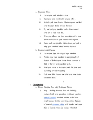 fredric carson
TOS
a. Pectoralis Minor
i. Lie on your back with knees bent.
ii. Keep your arms comfortably at your sides .
iii. Actively pull your shoulder blades together and feel
your shoulders flatten toward the floor.
iv. Try and pull your shoulder blades down toward
your feet as well. Hold this.
v. Bring your elbows out from your sides and let your
hands fall back with your elbows at 90 degrees.
vi. Again, pull your shoulder blades down and back to
bring your shoulders closer toward the floor.
b. Posterior Joint Capsule
i. Lie on your right side on your right shoulder.
ii. Position your right shoulder in approximately 30
degrees of flexion (your elbow should be about a
third of the way up to shoulder level).
iii. Bend your elbow to 90 degrees such that your hand
is pointing toward the ceiling.
iv. Grab your right forearm and bring your hand down
toward the floor.
c.
2. strengthening
a. Partner Standing Row with Resistance Tubing
i. Step 1 - Starting Position: You and a training
partner should have specialized resistance x-pattern
resistance tubing with four handles so that two
people can use it at the same time; or take 2 pieces
of standard resistance tubing with handles and cross
them to interlink them and create a 4-handled
 