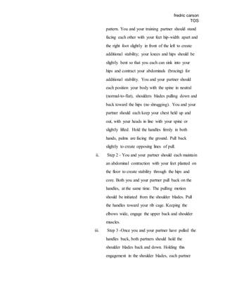 fredric carson
TOS
pattern. You and your training partner should stand
facing each other with your feet hip-width apart and
the right foot slightly in front of the left to create
additional stability; your knees and hips should be
slightly bent so that you each can sink into your
hips and contract your abdominals (bracing) for
additional stability. You and your partner should
each position your body with the spine in neutral
(normal-to-flat), shoulders blades pulling down and
back toward the hips (no shrugging). You and your
partner should each keep your chest held up and
out, with your heads in line with your spine or
slightly lifted. Hold the handles firmly in both
hands, palms are facing the ground. Pull back
slightly to create opposing lines of pull.
ii. Step 2 - You and your partner should each maintain
an abdominal contraction with your feet planted on
the floor to create stability through the hips and
core. Both you and your partner pull back on the
handles, at the same time. The pulling motion
should be initiated from the shoulder blades. Pull
the handles toward your rib cage. Keeping the
elbows wide, engage the upper back and shoulder
muscles.
iii. Step 3 -Once you and your partner have pulled the
handles back, both partners should hold the
shoulder blades back and down. Holding this
engagement in the shoulder blades, each partner
 