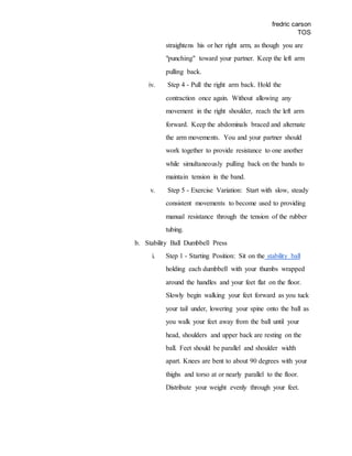 fredric carson
TOS
straightens his or her right arm, as though you are
"punching" toward your partner. Keep the left arm
pulling back.
iv. Step 4 - Pull the right arm back. Hold the
contraction once again. Without allowing any
movement in the right shoulder, reach the left arm
forward. Keep the abdominals braced and alternate
the arm movements. You and your partner should
work together to provide resistance to one another
while simultaneously pulling back on the bands to
maintain tension in the band.
v. Step 5 - Exercise Variation: Start with slow, steady
consistent movements to become used to providing
manual resistance through the tension of the rubber
tubing.
b. Stability Ball Dumbbell Press
i. Step 1 - Starting Position: Sit on the stability ball
holding each dumbbell with your thumbs wrapped
around the handles and your feet flat on the floor.
Slowly begin walking your feet forward as you tuck
your tail under, lowering your spine onto the ball as
you walk your feet away from the ball until your
head, shoulders and upper back are resting on the
ball. Feet should be parallel and shoulder width
apart. Knees are bent to about 90 degrees with your
thighs and torso at or nearly parallel to the floor.
Distribute your weight evenly through your feet.
 