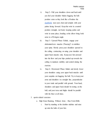fredric carson
TOS
ii. Step 2 - Pull your shoulders down and back until
you feel your shoulder blades hugging the ball.
position arms so they look like a Position the
dumbbells near your chest and armpits with your
palms facing forward. Keep the wrist in a neutral
position (straight, not bent). keeping palms and
wrist in same place, bending at the elbow bring both
arms to a 90 degree angle.
iii. Step 3 - Upward Phase: Exhale, engage your
abdominal/core muscles ("bracing") to stabilize
your spine. Slowly press your shoulders upward to
the ceiling. contracting on using your shoulder and
upper back muscles only. Keep your feet pressed
into the floor and your hips pushed up towards the
ceiling to maintain stability and control during the
exercise.
iv. Step 4 - Downward Phase: Inhale and slowly lower
your shoulders using your upper back muscles until
your scapulas are hugging the ball. Try to keep your
arms and shoulders in a straight line, perpendicular
to your trunk and parallel with ground. Your head,
shoulders and upper back should be resting on the
ball, and your torso and thighs should be parallel
with the floor at all times.
3. sports related exercises
a. High Knee Running, Without Arms – Run Form Drills
i. Start by standing at the doubles sideline and raise
up onto the balls of your feet.
 