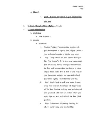 fredric carson
TOS
4. Phase 3
i. goals - dynamic movement to gain function hips
and legs
iv. Estimated Length of time of phase: 5 weeks
v. exercise rehabilitation:
1. stretching
a. same as phase 2
2. exercise
a. Inchworms
i. Starting Position: From a standing position with
your feet together or slightly apart, engage ("brace")
your abdominal muscles to stabilize your spine.
ii. Step 2 Gently exhale and bend forward from your
hips ("hip hinging"). Try to keep your knees straight
(but not locked). Slowly lower your torso towards
the floor until you can place your fingers or palms
of your hands on the floor in front of your body. If
your hamstrings are tight, you may need to bend
your knees slightly. Try to keep the spine flat.
iii. Step 3 Slowly begin to walk your hands forward,
away from your feet. Your heels will begin to rise
off the floor. Continue walking your hands forward
until you reach a full-push-up position where your
spine, hips and head are level with the floor (plank
position).
iv. Step 4 Perform one full push-up, bending the
elbows and lowering your chest and hips
 