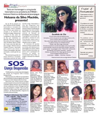 8
                             Saudade
     Texto em homenagem a uma grande                                                                                                                  Frases &
  historiadora e ex-presidenta do IHBAJA –                                                                                                           Pensamentos
Instituto Histórico da Baixada de Jacarepaguá                                                                                                         “Existe apenas um bem, o
                                                                                                                                                      saber, e apenas um mal, a
 Heluana da Silva Macêdo,                                                                                                                             ignorância”

        presente!                                                                                                                                                      Sócrates


    No dia 28 de setembro de          querida amiga, historiadora e                                                                                   “O problema do mundo
2012 Heluana da Silva Macêdo,         uma das integrantes mais                                                                                        de hoje é que as pessoas
historiadora e moradora de            dedicadas à organização do                                                                                      inteligentes estão cheias
Jacarepaguá, deixou saudades          Instituto Histórico da Baixada de                                                                               de dúvidas, e as pessoas
que irá durar para sempre no          Jacarepaguá. Seu nome também
                                                                                                                                                      idiotas estão cheias de
coração e na memória de               deverá marcar a historiografia
                                      colonial da Baixada de                                                                                          certezas”
familiares e amigos. Heluana veio
a óbito 14 dias após ter              Jacarepaguá, pois sua pesquisa,                           Escolhida de Clio                                             Charles Bukowski
completado 31 anos e sua morte        investigando transmissão de                           Em seu nome a letra da História inicia.
se deu por metástase no               patrimônio, constitui-se uma              Sonhadora, como a lua que em seu nome liga o início e o fim,          “O problema com o
pâncreas, depois de um ano de         contribuição inédita para o                            como a própria ciência do passado.                       mundo é que os estúpidos
luta contra um tumor maligno no       conhecimento histórico das                 Tens a letra A que, apesar de ser a primeira que aprendeu,           são excessivamente
útero. Ao falecer, deixou um filho    relações sociais na região.                         é a última a evocar sua condição terrena:
                                          O interesse de estudar                                                                                      confiantes,       e     os
de 11 anos, uma irmã, além dos                                                               Mulher, mãe, filha, amiga, namorada.
pais e amigos. Heluana havia se       História começou quando ainda             Às vezes se perdia no mundo da erudição, sem ao certo saber           inteligentes são cheios de
mudado há pouco, retornando           era criança, pois inspirava-se no        o que pretendia, mas de uma coisa tinha a certeza “suprema”:           dúvidas”
para o bairro que nasceu e            personagem de cinema Indiana             queria “gastar” sua passagem e ficar “Mumm-Ra” conhecendo,                      Bertrand Russell
cresceu, Jacarepaguá, logo após       Jones e em decorrência disso, ao                 aprendendo, procurando, ensinando... amando.
terminada a construção de sua         entrar para a graduação em                   Heluana, escolhida de Clio o fogo sagrado de seu nome              “Aprender sem pensar é
casa.                                 História, já adulta, na                                 nunca se apagará enquanto houver                        tempo perdido”
    Mas precisamos guardar em         Universidade Gama Filho, os                       lembranças... vestígios... memórias...histórias.
nossa memória e corações,             amigos a chamavam de Heluana                                                                                                  Confúcio
                                      Jones.                                                   Poesia de autoria de sua amiga Adriana Caetano
lembranças positivas de nossa




        SOS
 Crianças Desaparecidas
    “O JAAJ assumiu o compromisso de divulgação
                                                      Nome: Ana Paula                                                                                        Nome: Gessilene de
da relação do Programa SOS Crianças                                             Nome: Breno Freire                                  Nome: Gelson Santos
                                                      Pereira Lima                                                                                           Aquino Souza Basilio
Desaparecidas.                                                                  de Carvalho              Nome: Daniele Ramos        Vieira
                                                      Idade atual: 14 anos                                                                                   Idade atual: 14 anos
    Nossa parceria com a FIA tem sua importância                                Idade atual:12 anos      da Silva                   Idade atual: 17 anos
                                                      Desaparecida: 18/07/08                                                                                 Desaparecida: 28/09/11
pela necessidade de ampla divulgação das crianças                               Desaparecido: 10/04/03   IIdade atual: 16 anos      Desaparecido: 19/06/10
                                                      Local do desapareci-                                                                                   Local do desapareci-
                                                                                Local do desapareci-     Desaparecida: 01/11/08     Local do desapareci-
e jovens que estão desaparecidos faz tempo.           mento: Zona Norte - RJ                                                                                 mento: Japeri - RJ
                                                                                mento: Baixada           Local do desapareci-       mento: Itaguaí - RJ
    Queremos que nossos leitores estejam              Situação: Rapto por                                                                                    Situação: Saiu de casa e
                                                                                Fluminense - RJ          mento: Maricá - RJ         Situação: Saiu de casa
compromissados na busca de informações sobre          estranho                                                                                               não retornou
                                                                                Situação: Rapto por      Situação: Saiu de casa e   e não retornou
o paradeiro desses menores. Leia com atenção os                                 estranho                 não retornou
nomes e analise bem as fotos. Divulgue essa lista
para seus parentes e amigos. Faça sua parte,
colabore! O JAAJ cumpre seu papel social e de
cidadania”, diz Manoel Meirelles, integrante do
Conselho Editorial do JAAJ.

 Qualquer informação faça contato
   com a FIA/RJ - SOS Crianças
          Desaparecidas
          (21) 2286-8337 / 2334-8008                                                                                                                         Nome: Nathalina do
    Rua Voluntários da Pátria, 120 - Botafogo                                                            Nome: Larissa Andrade      Nome: Graciene Marta     Nascimento Lima
       RJ- Rio de Janeiro - CEP 22270-010
                               .                      Nome: Mariana Zheng       Nome: Gilson Ferreira    de Sousa                   Gomes                    Idade atual:16 anos
     soscriancasdesaparecidas@fia.rj.gov.br           Idade atual: 14 anos      Corrêa                   Idade atual: 15 anos       Idade atual:17 anos      Desaparecida: 24/06/
                www.fia.rj.gov.br                     Desaparecida: 15/02/09    Idade atual: 17 anos     Desaparecida: 14/03/07     Desaparecida: 08/04/11   2010
                                 SECRETARIA DE        Local do desapareci-      Desaparecida: 30/01/10   Local do desapareci-       Local do desapareci-     Local do desapareci-
                                 ASSISTENCIA SOCIAL   mento: Zona Norte - RJ    Local do desapareci-     mento: Zona Norte - RJ     mento:Zona Oeste - RJ    mento: Zona Oeste - RJ
                                 E DIREITOS HUMANOS   Situação: Rapto por       mento: Sepetiba - RJ     Situação: Rapto por        Situação: Saiu de casa   Situação: Rapto por
                SOMANDO     FORÇAS                    estranho                  Situação: Perdido                                   e não retornou           estranho
                                                                                                         estranho
 