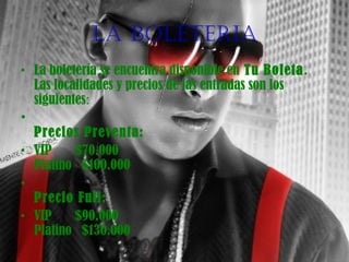 LA BOLETERIA
• La boletería se encuentra disponible en Tu Boleta. 
Las localidades y precios de las entradas son los
siguientes:
•
Precios Preventa:
• VIP       $70.000
Platino   $100.000
•
Precio Full:
• VIP       $90.000
Platino   $130.000
 