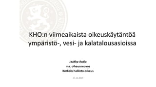 Jaakko Autio
ma. oikeusneuvos
Korkein hallinto-oikeus
27.11.2019
KHO:n viimeaikaista oikeuskäytäntöä
ympäristö-, vesi- ja kalatalousasioissa
 