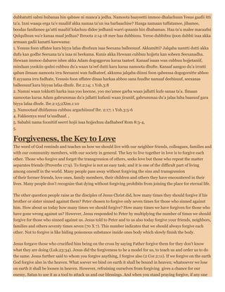 dubbatutti sabni hubanaa hin qabnee ni manca’a jedha. Namoota baayeetti immoo dhalachuun Yesus gaafii itti
ta’a. Inni waaqa erga ta’e maaliif akka namaa ta’un isa barbaachise? Hanga namaan tuffatamee, jibamee,
boodas fanifamee ga’utti maaliif lolachuu didee jedhanii warri qosanis hin dhabaman. Haa ta’u malee macaafni
Qulqulluun wa’e kanaa maal jedhaa? Ibroota 2:14-18 mee haa dubbisnu. Yeroo dubbifnu ijoon dubbii isaa akka
armaan gadii kanatti kawwama:
1. Yesuus foon uffatee kara biyya lafaa dhufuun isaa Seexana balleesuuf. Akkamitti? Jalqaba namtti dutti akka
dufu kan godhe Seexana ta’u isaa ni beekama. Kunis akka Hewaan cubbuu hojjetu kan sobeen Seexanadha.
Hewaan immoo dabaree ishee akka Adam dogoggoruu karaa taateef. Kanaaf isaan wan cubbuu hojjetaniif,
mindaan yookiin qodni cubbuu du’a waan ta’eef dutti kara karaa namoota dhufte. Kanaaf aangoo du’a irratti
qaban ilmaan namoota irra Seexanni wan fudhateef, akkuma jalqaba diinni foon qabeessa dogogorsitte abboo
fi ayyaana irra fudhate, Yesusis foon uffatee dinaa harkaa abboo sana fuudhe namaaf deebisuuf, seexanas
balleesuuf kara biyyaa lafaa dhufe. Ibr.2:14; 1 Yoh.3:8
2. Namni waan tokkotti harka isaa yoo keenne, yoo mo’amee garba waan jallatti kufe sanaa ta’a. Ilmaan
namootas karaa Adam gabrummaa du’a jallatti kufanii waan jiraniif, gabrummaa du’a jalaa luba baasuuf gara
biyya lafaa dhufe. Ibr.2:15;2Xim.1:10
3. Namootaaf dhiifamuu cubbuu argachiisuuf Ibr. 2:17; 1 Yoh.3:5-6
4. Fakkeenya nuuf ta’uudhaaf. ,
5. Sababii nama foonitiif seerri hojii isaa hojjechuu dadhabeef Rom 8:3-4,
5.
Forgiveness, the Key to Love
The word of God reminds and teaches us how we should live with our neighbor friends, colleagues, families and
with our community members, with our society in general. The key to live together in love is to forgive each
other. Those who forgive and forget the transgression of others, seeks love but those who repeat the matter
separates friends (Proverbs 17:9). To forgive is not an easy task; and it is one of the difficult part of living
among oneself in the world. Many people pass away without forgiving the sins and transgression
of their former friends, love ones, family members, their children and others they have encountered in their
lives. Many people don’t recognize that dying without forgiving prohibits from joining the place for eternal life.
The other question people raise as the disciples of Jesus Christ did, how many times they should forgive if his
brother or sister sinned against them? Peter chosen to forgive only seven times for those who sinned against
him. How about us today how many times we should forgive? How many times we have forgiven for those who
have gone wrong against us? However, Jesus responded to Peter by multiplying the number of times we should
forgive for those who sinned against us. Jesus told to Peter and to us also today forgive your friends, neighbors,
families and others seventy times seven (70 X 7). This number indicates that we should always forgive each
other. Not to forgive is like hiding poisonous substance inside ones body which slowly finish the body.
Jesus forgave those who crucified him being on the cross by saying Father forgive them for they don’t know
what they are doing (Luk.23:34). Jesus did the forgiveness to be a model for us, to teach us and order us to do
the same. Jesus further said to whom you forgive anything, I forgive also (2 Cor.2:11). If we forgive on the earth
God forgive also in the heaven. What soever we bind on earth it shall be bound in heaven; whatsoever we lose
on earth it shall be loosen in heaven. However, refraining ourselves from forgiving gives a chance for our
enemy, Satan to use it as a tool to attack us and our blessings. And when you stand praying forgive, if any one
 