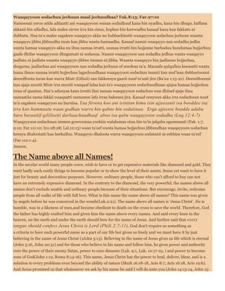 Waaqayyoon sodachuu jechuun maal jechuudhaa? Fak.8:13; Far.97:10
Namoonni yeroo adda addaatti ani waaqayyoon wanan sodadhuuf kana hin nyadhu, kana hin dhugu, kaffana
akkasii hin uffadhu, lafa malee sirree irra hin cisuu, kophee hin kawwadhu kanaaf kana kan fakkatu ni
dubbatu. Haa ta’u malee sagaleen waaqayyo akka nu hubbachisutti waaqayyoon sodachuu jechuun waanta
waaqayyo jibbu jibbuudha innis kan jibbu wanta hamaadha. Kanaaf namni waaqayyo nan sodadha jedhu
wanta hamaa waaqayyo akka nu ilma namaa irratti, uumaa irratti hin hojjenne barbaduu hundumaa hojjechuu
gaafa dhifne waaqayyoon dhugumati ni sodanna. Namni waaqayyoon nan sodadha jedhus wanta waaqayyo
jaallatu ni jaallata waanta waaqayyo jibbee immoo ni jibba. Waanta waaqayyo hin jaallanne hojjechaa,
deegaraa, jaallachaa ani waaqayyoon nan sodadha jechuun of sosobuu ta’a. Macaafa qulqulluu keessatti wanta
hama ilmoo namaa irratti hojjechuu lagachuudhaan waaqayyoon sodachuu isaanii kan mul’isan dubbartoonni
deessiftoota turan kan warra Misir (Gibxii) sun fakkeenya gaarii nuuf ta’anii jiru (Ba’uu 1:15-21). Deessiftoonni
kun ajaja mootii Misir irra mootii waaqaaf lafaa kan ta’e waaqayyoon sodachuudhaan ajajaa hamaa hojjechuu
irraa of qusatan. Har’a adunyaa kana irratti ilmi namaa waaqayyoon sodachuu wan dhiisef ajaja ilma
namaatiin nama fakkii waaqaatti uumamee lafa irraa baleessa jira. Kanaaf eenyuun akka irra sodachuun nuuf
ta’u sagaleen waaqayyoo nu barsiisa. Yaa firoota koo ani isinitan hima isin ajjeesanii isa booddee isa
irra kan hammaatu waan godhan warra hin qabne hin sodatinaa. Erga ajjeesse boodde adaba
bara baraatiif qililleetti darbaachuudhaaf aboo isa qabu waaqayyoon sodadha (Luq.12:4-7).
Waaqayyoon sodachuun immoo gowwumaa yookiin walalumaa otuu hin ta’in jalqaba ogummaati (Fak. 1:7,
9:10; Far.111:10; Iyo.28:28; Lal.12:13) waan ta’eef wanta hamaa hojjechuu jibbuudhan waaqayyoon sodachuu
keenya dhalootatti haa beeksifnu. Waaqayyo dhaloota warra waaqayyoon sodatanii ni eebbisa waan ta’eef
(Far.112:1-4).
Ameen.
The Name above all Names!
In the secular world many people crave, wish to have or to get expensive materials like diamond and gold. They
want badly such costly things to become popular or to show the level of their assets. Some yet want to have it
just for beauty and decoration purposes. However, ordinary people, those who can’t afford to buy can not
have an extremely expensive diamond. In the contrary to the diamond, the very powerful, the names above all
names don’t exclude unable and ordinary people because of their situations. But encourage, invite, welcome
people from all walks of life with full love. What is this name the name above all names? This name was given
by angels before he was conceived in the womb(Luk.2:21). The name above all names is ‘Jesus Christ’. He is
humble, was in a likeness of men,and became obedient to death on the cross to save the world. Therefore, God
the father has highly exalted him and given him the name above every names. And said every knee in the
heaven, on the earth and under the earth should bow for the name of Jesus. And further said that every
tongue should confess Jesus Christ is Lord (Phili.2:7-11). God don’t require us something as
a criteria to have such powerful name as a part of our life but given us freely and we must have it by just
believing in the name of Jesus Christ (1John 5:13). Believing in the name of Jesus gives us life which is eternal
(John 3:16, John 20:31) and for those who believe in his name and follow him, he gives power and authority
over the power of their enemy Satan, power to cure diseases (Luk. 9:1, Luk. 10:17-19, ) and power to become
sons of God(John 1:12, Roma 8:14-16). This name, Jesus Christ has the power to heal, deliver, bless, and is a
solution to every problems even beyond the ability of nature (Mark 16:18-18, Acts 8:7, Acts 16:18, Acts 19:6).
And Jesus promised us that whatsoever we ask by his name he said I will do unto you (John 14:13-14, John 15:
 